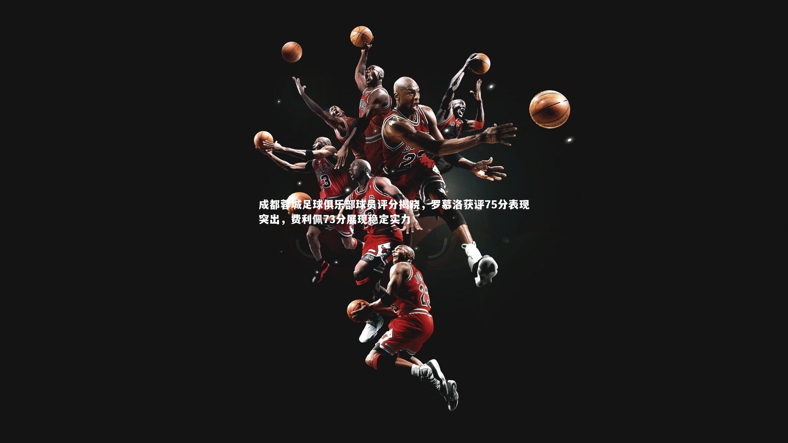 成都蓉城足球俱乐部球员评分揭晓,罗慕洛获评75分表现突出,费利佩73分展现稳定实力